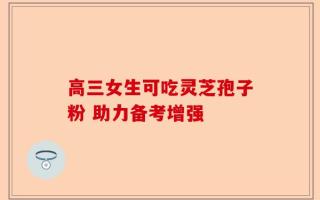 高三女生可吃灵芝孢子粉 助力备考增强