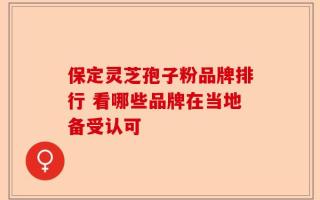 保定灵芝孢子粉品牌排行 看哪些品牌在当地备受认可