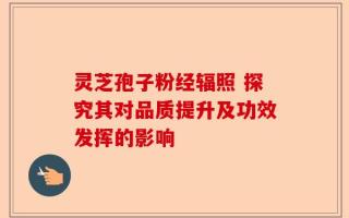 灵芝孢子粉经辐照 探究其对品质提升及功效发挥的影响