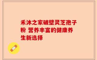 禾沐之家破壁灵芝孢子粉 营养丰富的健康养生新选择