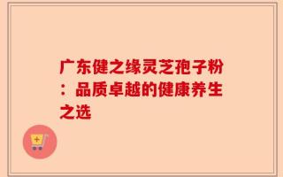 广东健之缘灵芝孢子粉：品质卓越的健康养生之选