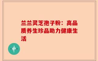 兰兰灵芝孢子粉：高品质养生珍品助力健康生活