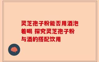 灵芝孢子粉能否用酒泡着喝 探究灵芝孢子粉与酒的搭配饮用