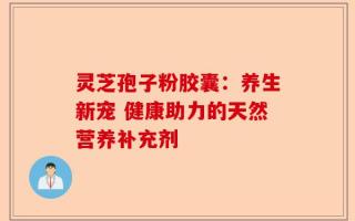 灵芝孢子粉胶囊：养生新宠 健康助力的天然营养补充剂