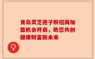 青岛灵芝孢子粉招商加盟机会开启，助您共创健康财富新未来