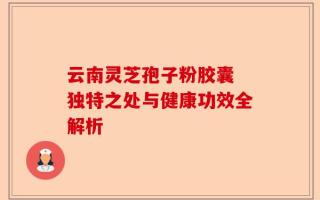云南灵芝孢子粉胶囊 独特之处与健康功效全解析
