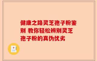 健康之路灵芝孢子粉鉴别 教你轻松辨别灵芝孢子粉的真伪优劣