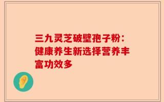 三九灵芝破壁孢子粉：健康养生新选择营养丰富功效多