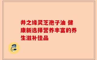 井之缘灵芝孢子油 健康新选择营养丰富的养生滋补佳品