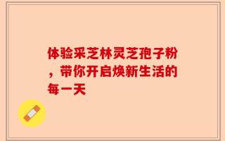 体验采芝林灵芝孢子粉，带你开启焕新生活的每一天