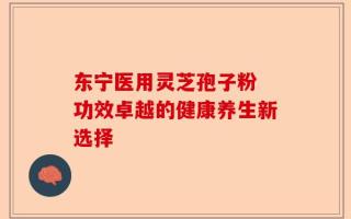 东宁医用灵芝孢子粉 功效卓越的健康养生新选择