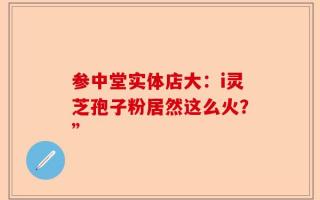参中堂实体店大：i灵芝孢子粉居然这么火？”