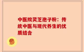 中医院灵芝孢子粉：传统中医与现代养生的优质结合