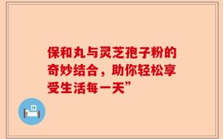保和丸与灵芝孢子粉的奇妙结合，助你轻松享受生活每一天”