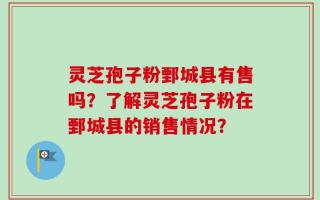 灵芝孢子粉鄄城县有售吗？了解灵芝孢子粉在鄄城县的销售情况？