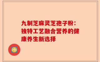 九制芝麻灵芝孢子粉：独特工艺融合营养的健康养生新选择