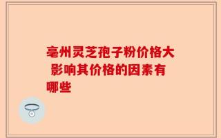 亳州灵芝孢子粉价格大 影响其价格的因素有哪些