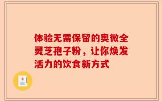 体验无需保留的奥微全灵芝孢子粉，让你焕发活力的饮食新方式