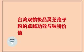 台湾双鹤极品灵芝孢子粉的卓越功效与独特价值