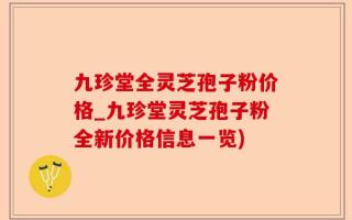 九珍堂全灵芝孢子粉价格_九珍堂灵芝孢子粉全新价格信息一览)
