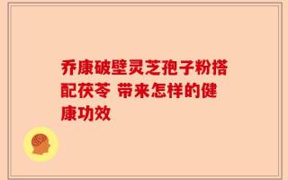 乔康破壁灵芝孢子粉搭配茯苓 带来怎样的健康功效
