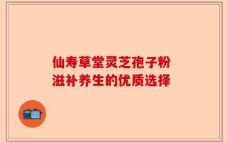 仙寿草堂灵芝孢子粉 滋补养生的优质选择