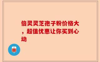 倍灵灵芝孢子粉价格大，超值优惠让你买到心动