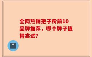 全网热销孢子粉前10品牌推荐，哪个牌子值得尝试？
