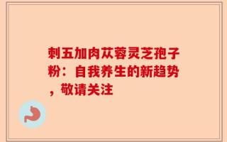刺五加肉苁蓉灵芝孢子粉：自我养生的新趋势，敬请关注