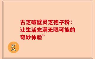 古芝破壁灵芝孢子粉：让生活充满无限可能的奇妙体验”