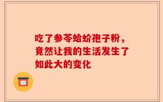吃了参苓蛤蚧孢子粉，竟然让我的生活发生了如此大的变化