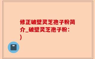 修正破壁灵芝孢子粉简介_破壁灵芝孢子粉：)