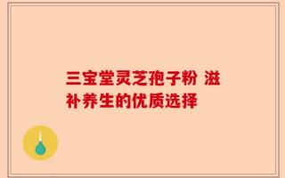 三宝堂灵芝孢子粉 滋补养生的优质选择