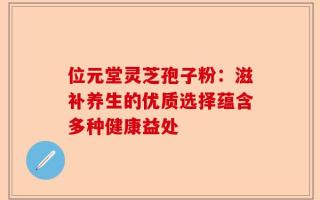 位元堂灵芝孢子粉：滋补养生的优质选择蕴含多种健康益处
