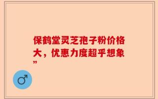 保鹤堂灵芝孢子粉价格大，优惠力度超乎想象”