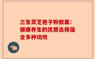 三生灵芝孢子粉胶囊：健康养生的优质选择蕴含多种功效