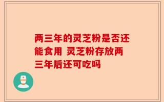 两三年的灵芝粉是否还能食用 灵芝粉存放两三年后还可吃吗