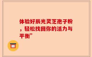体验好辰光灵芝孢子粉，轻松找回你的活力与平衡”