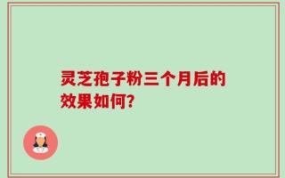 灵芝孢子粉三个月后的效果如何？