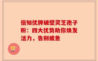 倍知优牌破壁灵芝孢子粉：四大优势助你焕发活力，告别疲惫
