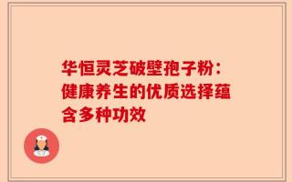 华恒灵芝破壁孢子粉：健康养生的优质选择蕴含多种功效