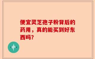 便宜灵芝孢子粉背后的药用，真的能买到好东西吗？
