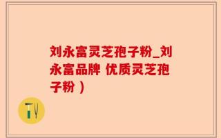 刘永富灵芝孢子粉_刘永富品牌 优质灵芝孢子粉 )