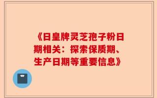 《日皇牌灵芝孢子粉日期相关：探索保质期、生产日期等重要信息》