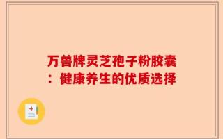 万兽牌灵芝孢子粉胶囊：健康养生的优质选择