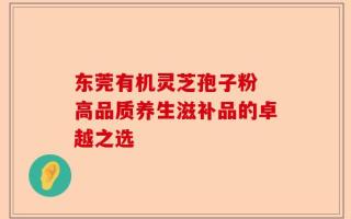 东莞有机灵芝孢子粉 高品质养生滋补品的卓越之选