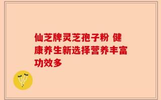 仙芝牌灵芝孢子粉 健康养生新选择营养丰富功效多