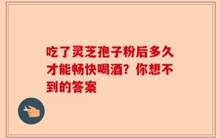 吃了灵芝孢子粉后多久才能畅快喝酒？你想不到的答案