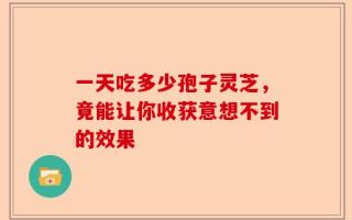 一天吃多少孢子灵芝，竟能让你收获意想不到的效果