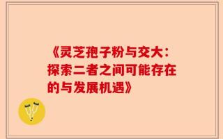 《灵芝孢子粉与交大：探索二者之间可能存在的与发展机遇》